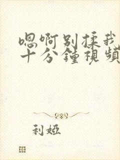 嗯啊别揉我奶头十分钟视频