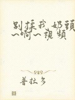 别揉我奶头~嗯~啊~视频