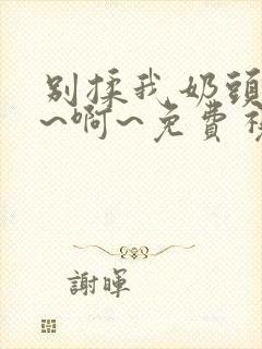 别揉我奶头~嗯~啊~免费视频