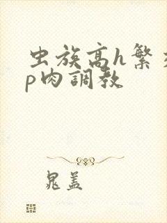 虫族高h繁交np肉调教