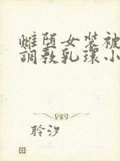 雌堕女装被主人调教乳环小说