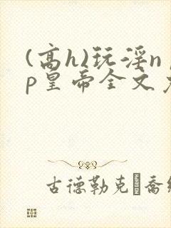 (高h)玩淫np皇帝全文免费