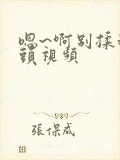 嗯~啊别揉我奶头视频