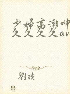 少妇高潮呻吟久久久久久av