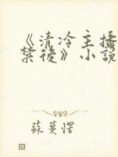 《清冷主播被囚禁后》小说免费阅读