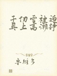 千仞雪被迫在刑具上高潮挣扎小说