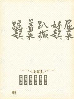 跪着趴好屁股翘起来撅起来