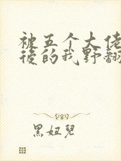 被五个大佬团宠后的我野翻了