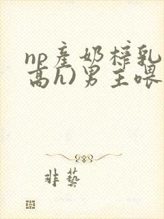 np产奶榨乳(高h)男主喂奶