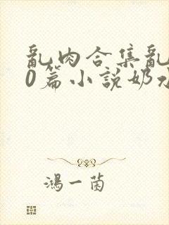 乱肉合集乱500篇小说奶水