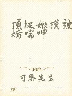 顶级嫩模被啪到娇喘呻