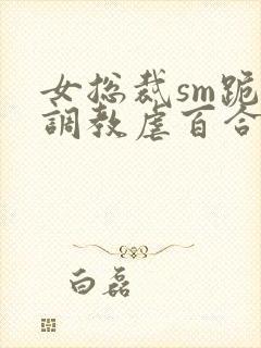 女总裁sm跪爬调教虐百合