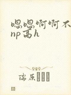 嗯嗯啊啊不要啊np高h