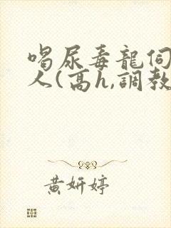 喝尿毒龙伺候主人(高h,调教)bdsm