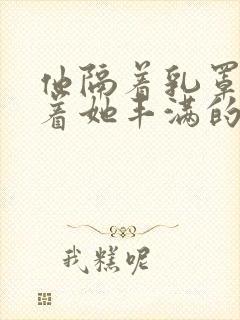 他隔着乳罩抚摸着她丰满的乳房