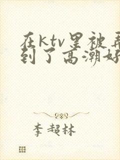 在ktv里被弄到了高潮好爽