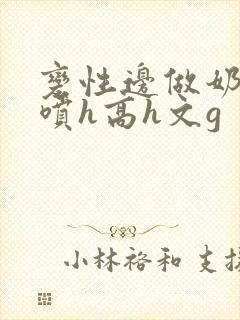 变性边做奶水边喷h高h文g