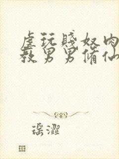 虐玩贱奴肉体调教男男修仙小说