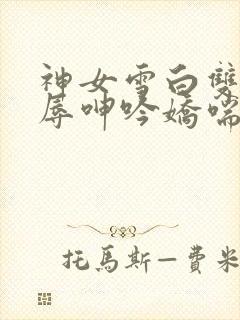 神女雪白双腿屈辱呻吟娇喘小说