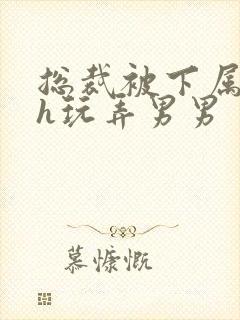 总裁被下属调教h玩弄男男