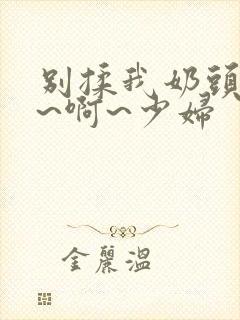 别揉我奶头~嗯~啊~少妇