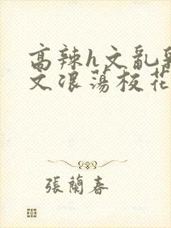 高辣h文乱乳h文浪荡校花