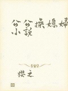 公公操媳妇的逼小说