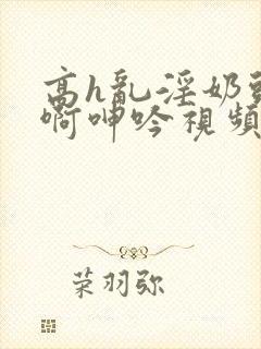 高h乱淫奶头嗯啊呻吟视频