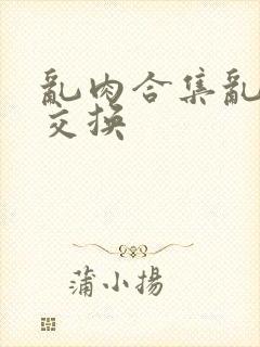 乱肉合集乱高h交换