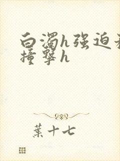 白浊h强迫稚嫩撞击h