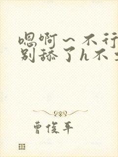 嗯啊～不行了h别舔了h不要了h