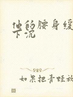 他的腰身缓慢的下沉