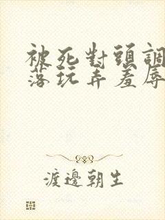 被死对头调教沦落玩弄羞辱小说