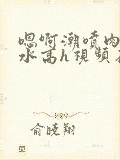 嗯啊潮喷肉失禁水高h视频在线播放