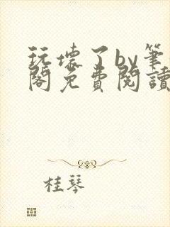 玩坏了by笔趣阁免费阅读