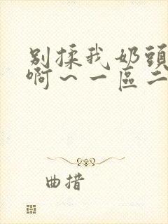 别揉我奶头嗯～啊～一区二区