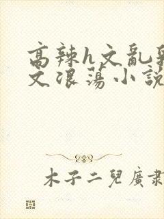 高辣h文乱乳h文浪荡小说苏柔