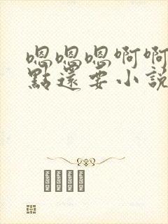 嗯嗯嗯啊啊啊快点还要小说