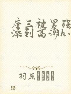 唐三被男强伦流澡到高潮h小说