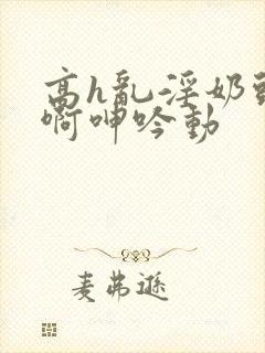 高h乱淫奶头嗯啊呻吟动