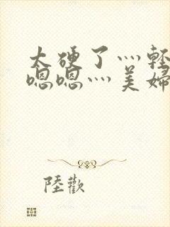 太硬了灬轻点灬嗯嗯灬美妇啊正文