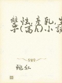 双性,产乳,生子(高h)小说1v1完结