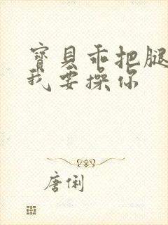 宝贝乖把腿张开我要操你