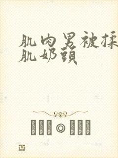 肌肉男被揉捏胸肌奶头