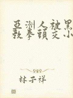 亚洲人被黑人调教拳头交小说