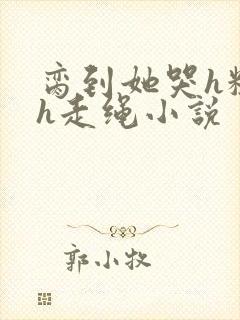 脔到她哭h粗话h走绳小说