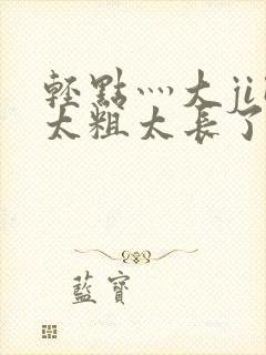 轻点灬大ji巴太粗太长了啊h