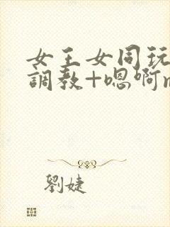 女王女同玩弄+调教+嗯啊m小说