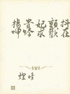 杨贵妃颤抖双乳呻吟求欢在线播放