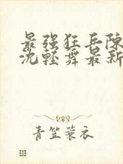 最强狂兵陈六何沈轻舞最新章节阅读